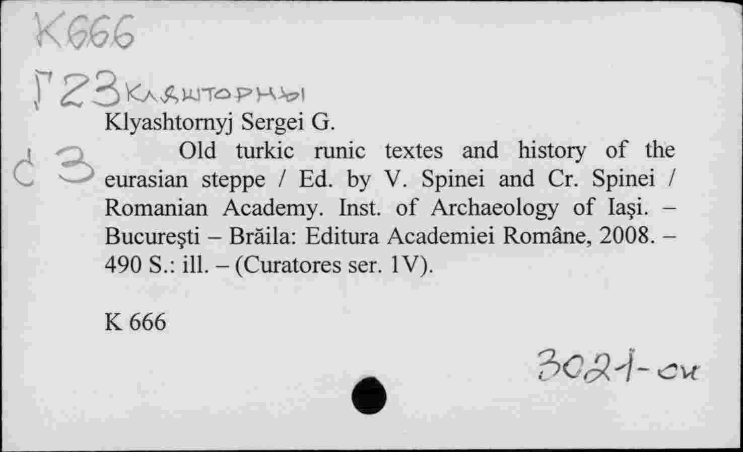 ﻿
Г Z
Klyashtomyj Sergei G.
Old turkic runic textes and history of the eurasian steppe / Ed. by V. Spinei and Cr. Spinei / Romanian Academy. Inst, of Archaeology of Ia§i. -Bucureçti - Bràila: Editura Academiei Române, 2008. -490 S.: ill. - (Curatores ser. IV).
K 666